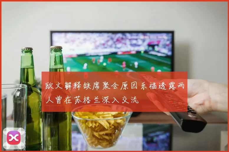 欧文解释缺席聚会原因乐福透露两人曾在苏格兰深入交流