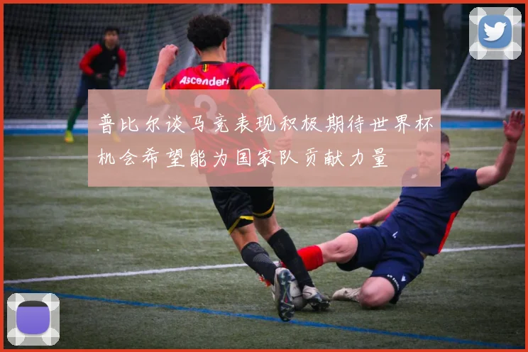 普比尔谈马竞表现积极期待世界杯机会希望能为国家队贡献力量