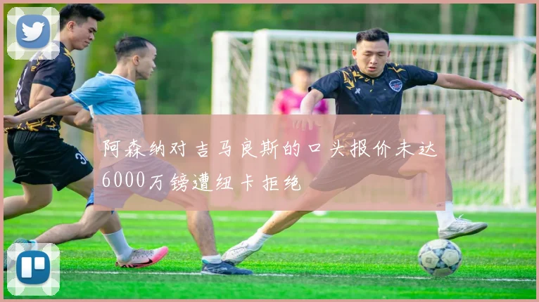 阿森纳对吉马良斯的口头报价未达6000万镑遭纽卡拒绝