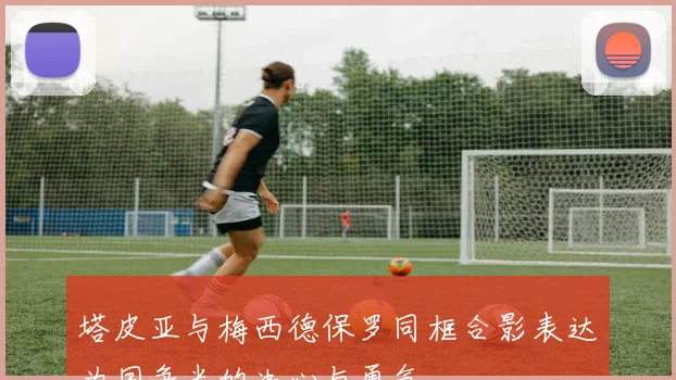 塔皮亚与梅西德保罗同框合影表达为国争光的决心与勇气