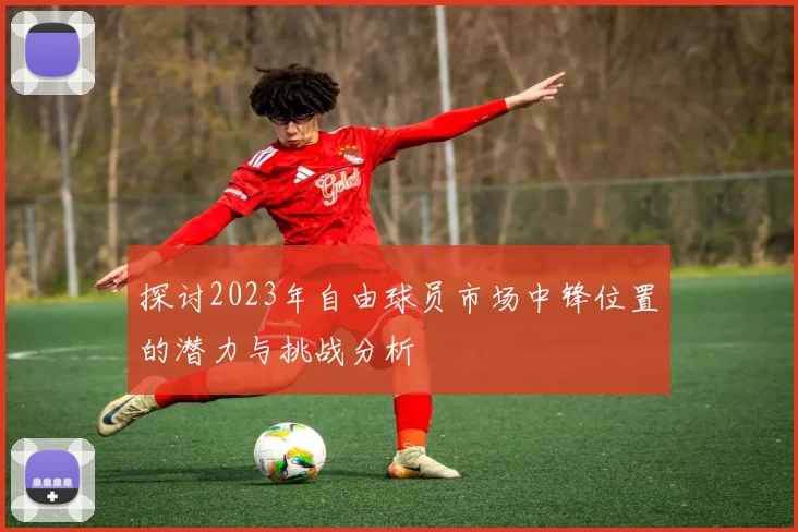 探讨2023年自由球员市场中锋位置的潜力与挑战分析