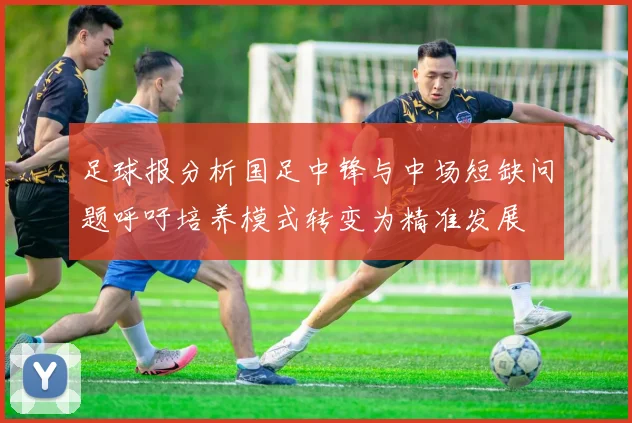 足球报分析国足中锋与中场短缺问题呼吁培养模式转变为精准发展