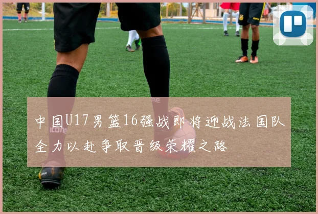 中国U17男篮16强战即将迎战法国队全力以赴争取晋级荣耀之路