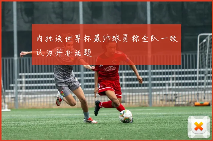 内托谈世界杯最帅球员称全队一致认为并非话题