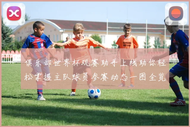 俱乐部世界杯观赛助手上线助你轻松掌握主队球员参赛动态一图全览