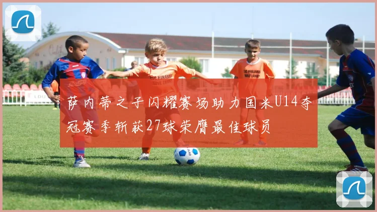 萨内蒂之子闪耀赛场助力国米U14夺冠赛季斩获27球荣膺最佳球员