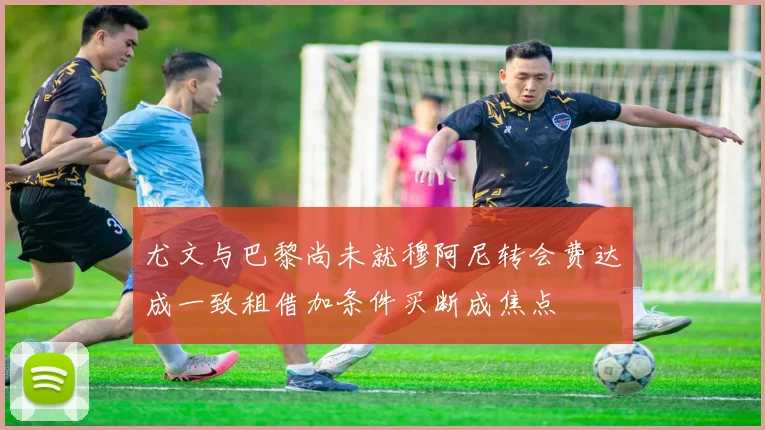 尤文与巴黎尚未就穆阿尼转会费达成一致租借加条件买断成焦点