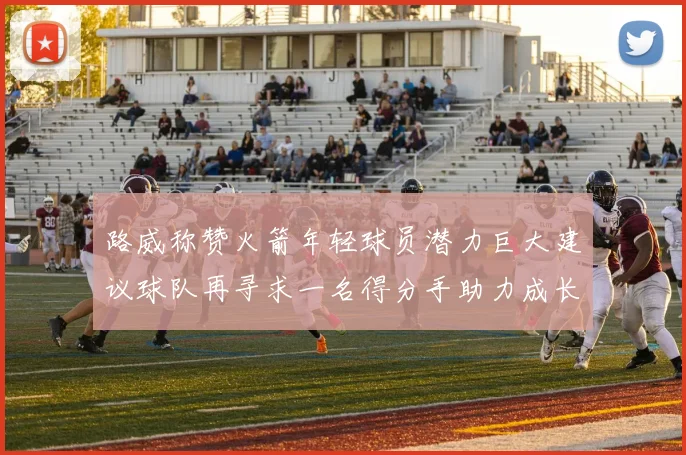 路威称赞火箭年轻球员潜力巨大建议球队再寻求一名得分手助力成长