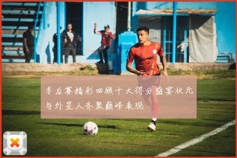 季后赛精彩回顾十大得分盛宴状元与外星人齐聚巅峰表现