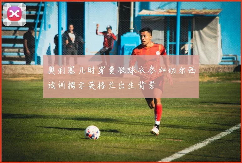 奥利塞儿时穿曼联球衣参加切尔西试训揭示英格兰出生背景
