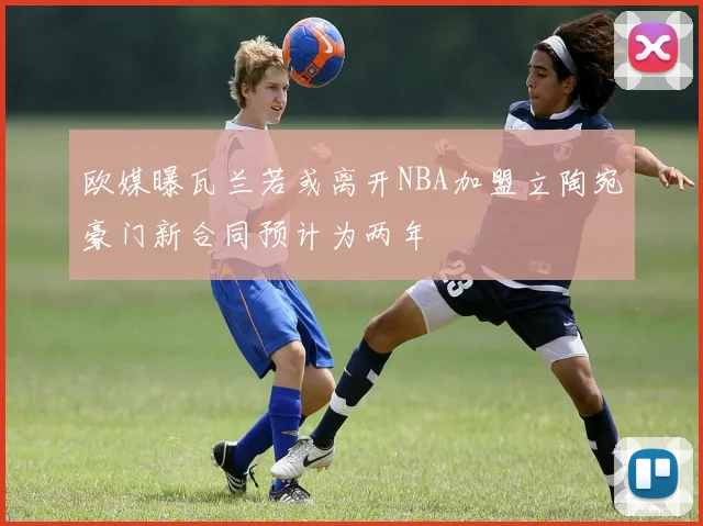 欧媒曝瓦兰若或离开NBA加盟立陶宛豪门新合同预计为两年