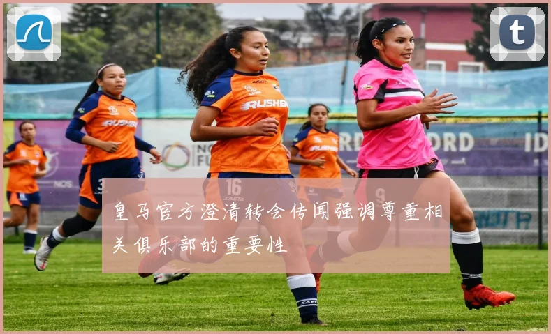 皇马官方澄清转会传闻强调尊重相关俱乐部的重要性