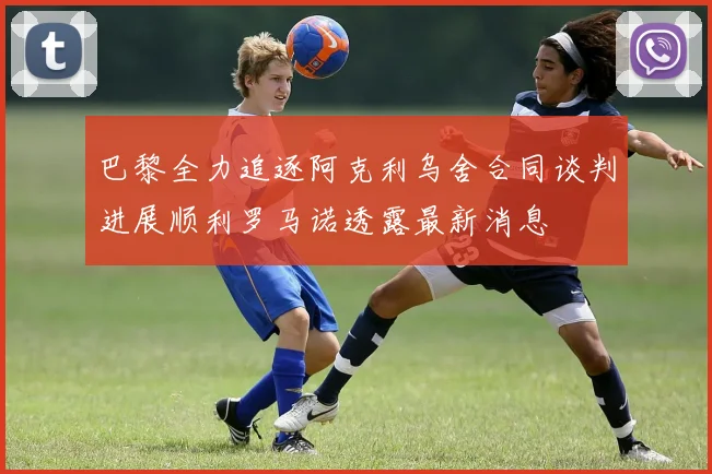 巴黎全力追逐阿克利乌舍合同谈判进展顺利罗马诺透露最新消息