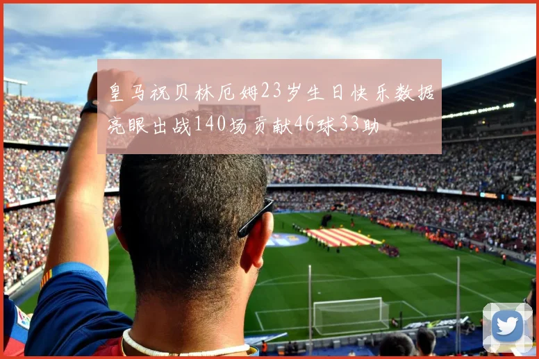 皇马祝贝林厄姆23岁生日快乐数据亮眼出战140场贡献46球33助